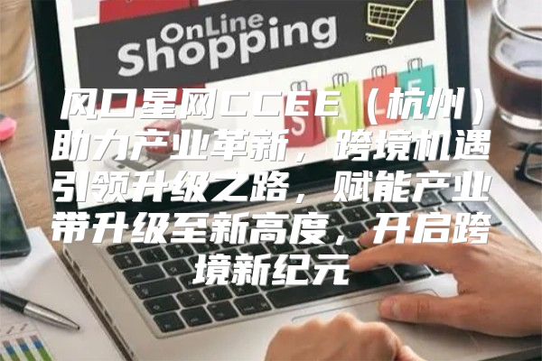 风口星网CCEE杭州助力产业革新，跨境机遇引领升级之路，赋能产业带升级至新高度，开启跨境新纪元