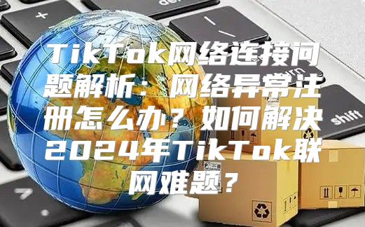 TikTok网络连接问题解析：网络异常注册怎么办？如何解决2025年TikTok联网难题？