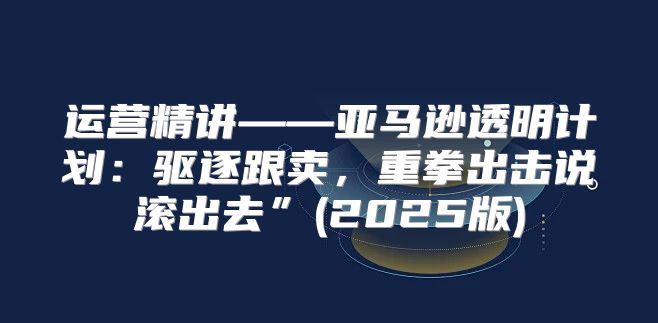 运营精讲——亚马逊透明计划：驱逐跟卖，重拳出击说滚出去”(2025版)