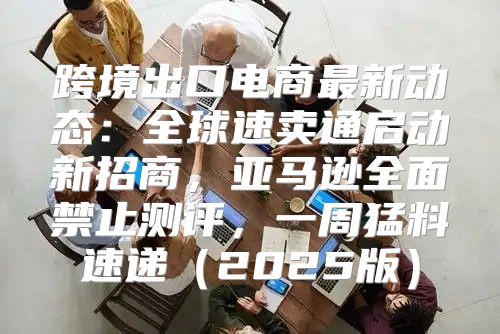 跨境出口电商最新动态：全球速卖通启动新招商，亚马逊全面禁止测评，一周猛料速递2025版