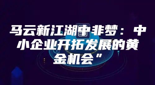 马云新江湖中非梦：中小企业开拓发展的黄金机会”