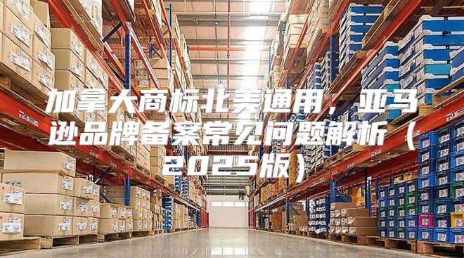 加拿大商标北美通用，亚马逊品牌备案常见问题解析2025版