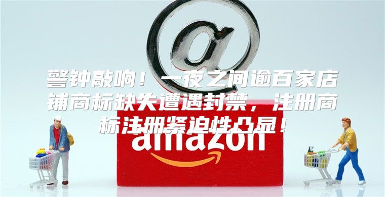 警钟敲响！一夜之间逾百家店铺商标缺失遭遇封禁，注册商标注册紧迫性凸显！