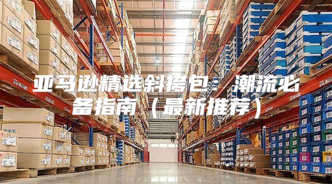 亚马逊精选斜挎包：潮流必备指南最新推荐