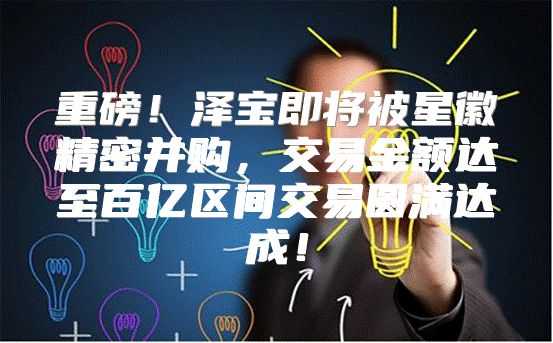 重磅！泽宝即将被星徽精密并购，交易金额达至百亿区间交易圆满达成！