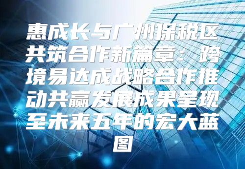 惠成长与广州保税区共筑合作新篇章:跨境易达成战略合作推动共赢发展成果呈现至未来五年的宏大蓝图