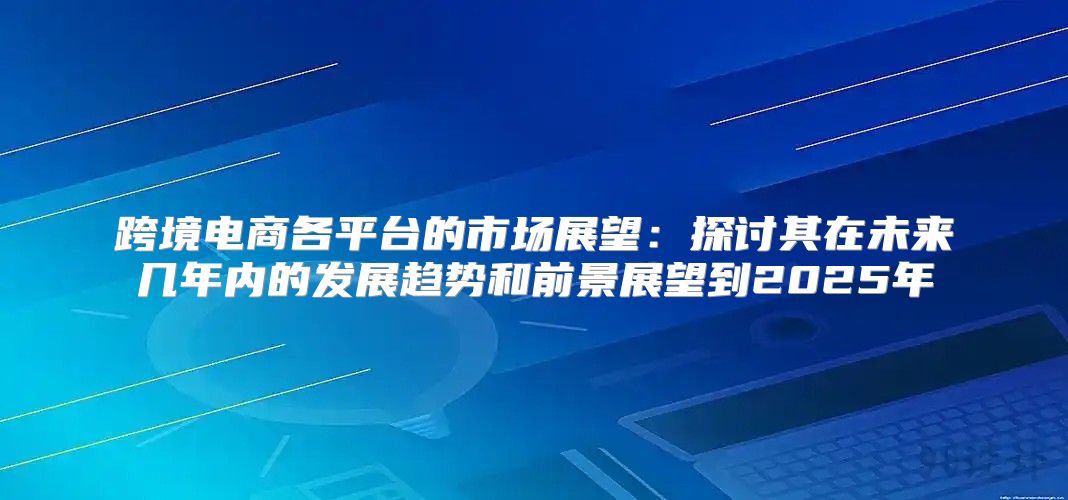 跨境电商各平台的市场展望：探讨其在未来几年内的发展趋势和前景展望到2025年