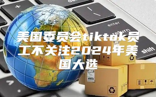 美国委员会tiktok员工不关注2025年美国大选