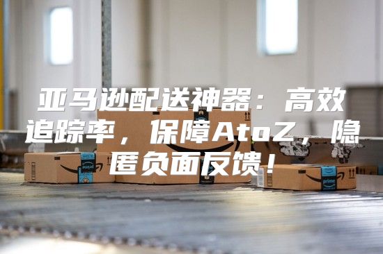 亚马逊配送神器：高效追踪率，保障AtoZ，隐匿负面反馈！