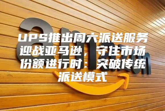UPS推出周六派送服务迎战亚马逊，守住市场份额进行时：突破传统派送模式