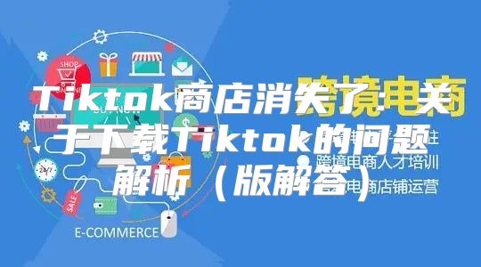 Tiktok商店消失了：关于下载Tiktok的问题解析版解答