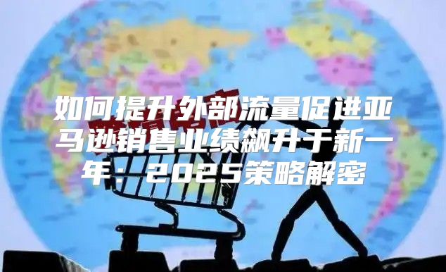如何提升外部流量促进亚马逊销售业绩飙升于新一年：2025策略解密