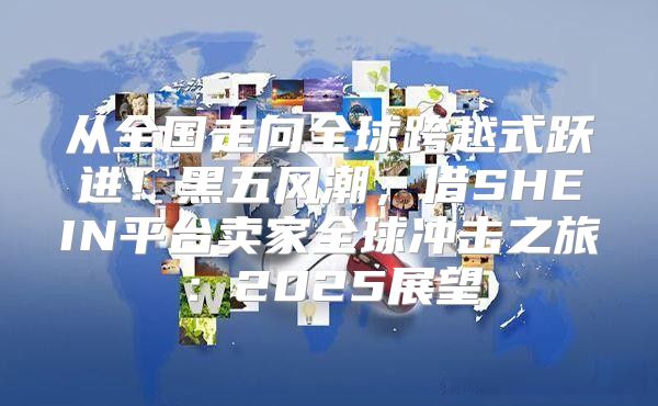 从全国走向全球跨越式跃进！黑五风潮，借SHEIN平台卖家全球冲击之旅：2025展望