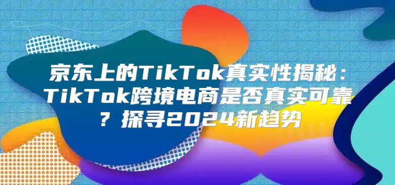 京东上的TikTok真实性揭秘：TikTok跨境电商是否真实可靠？探寻2025新趋势