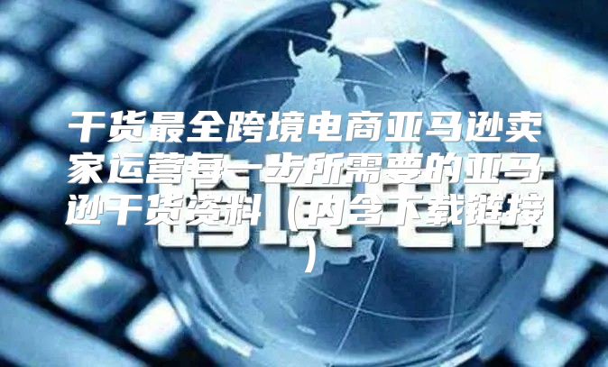 干货最全跨境电商亚马逊卖家运营每一步所需要的亚马逊干货资料内含下载链接