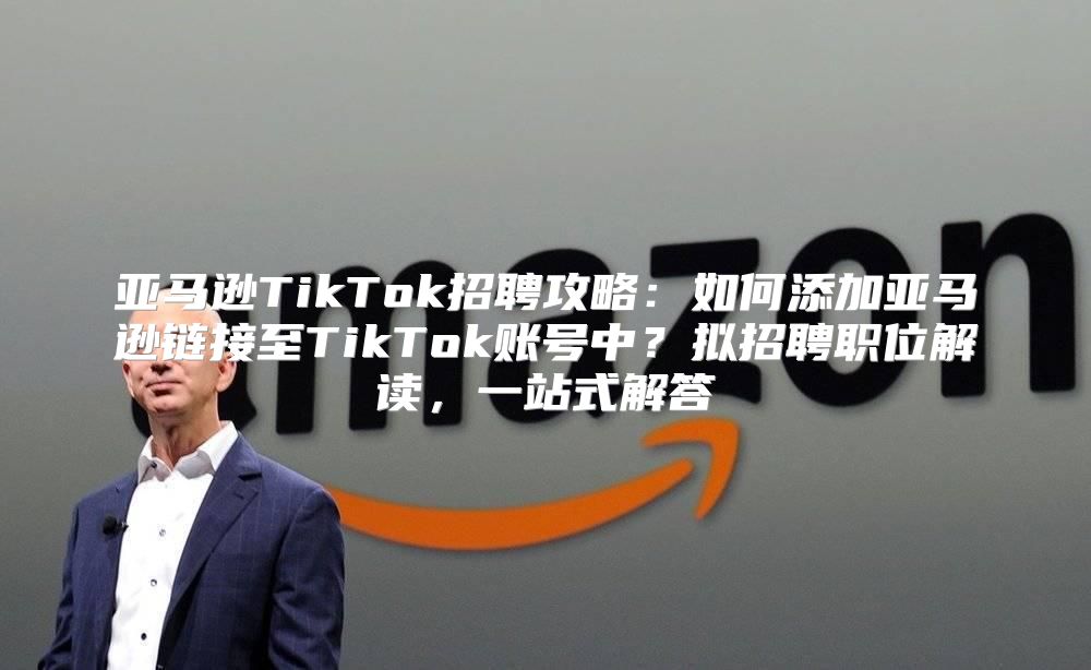 亚马逊TikTok招聘攻略：如何添加亚马逊链接至TikTok账号中？拟招聘职位解读，一站式解答