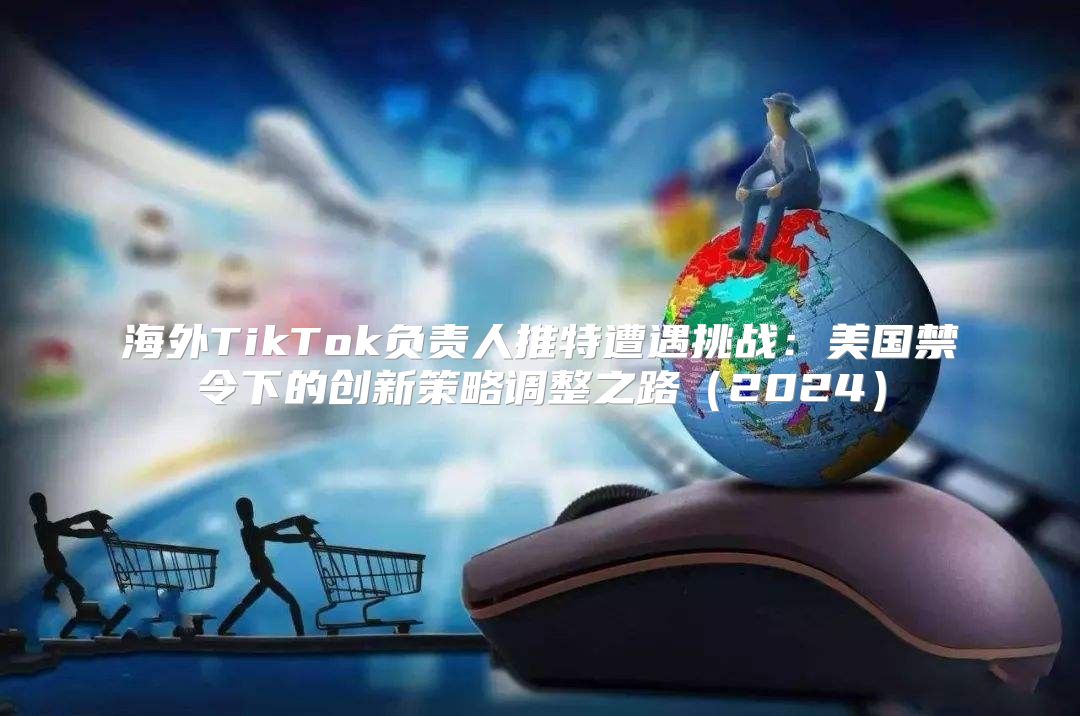 海外TikTok负责人推特遭遇挑战：美国禁令下的创新策略调整之路2025