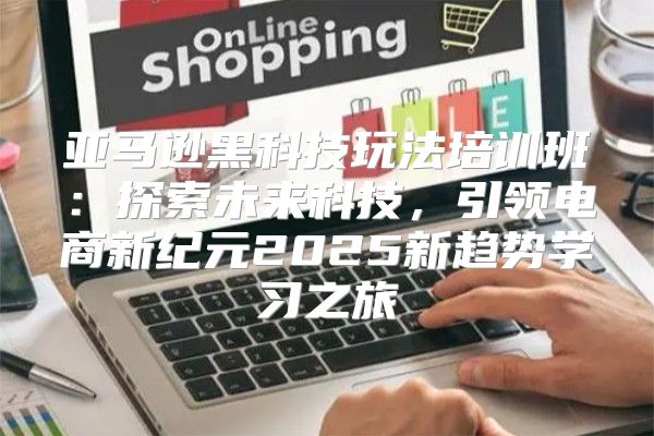 亚马逊黑科技玩法培训班：探索未来科技，引领电商新纪元2025新趋势学习之旅