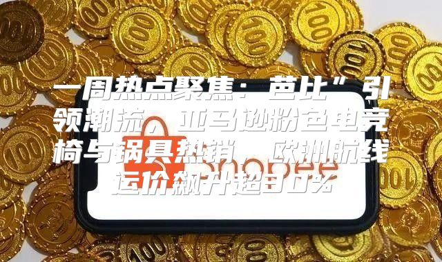 一周热点聚焦：芭比”引领潮流，亚马逊粉色电竞椅与锅具热销，欧洲航线运价飙升超30%