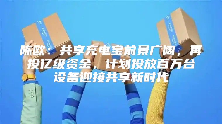陈欧：共享充电宝前景广阔，再投亿级资金，计划投放百万台设备迎接共享新时代