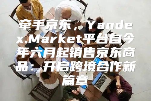 牵手京东，Yandex.Market平台自今年六月起销售京东商品：开启跨境合作新篇章
