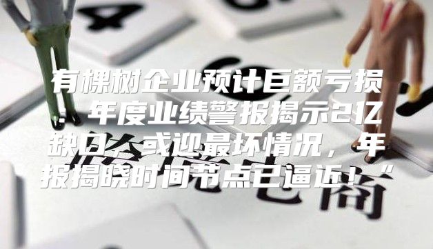 有棵树企业预计巨额亏损：年度业绩警报揭示2亿缺口，或迎最坏情况，年报揭晓时间节点已逼近！”