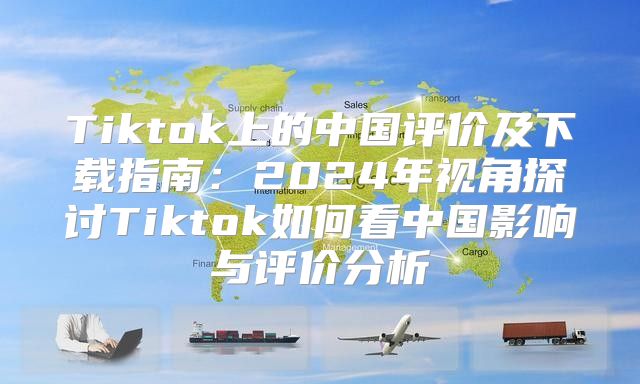 Tiktok上的中国评价及下载指南：2025年视角探讨Tiktok如何看中国影响与评价分析