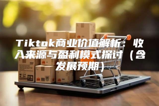 Tiktok商业价值解析：收入来源与盈利模式探讨含发展预期