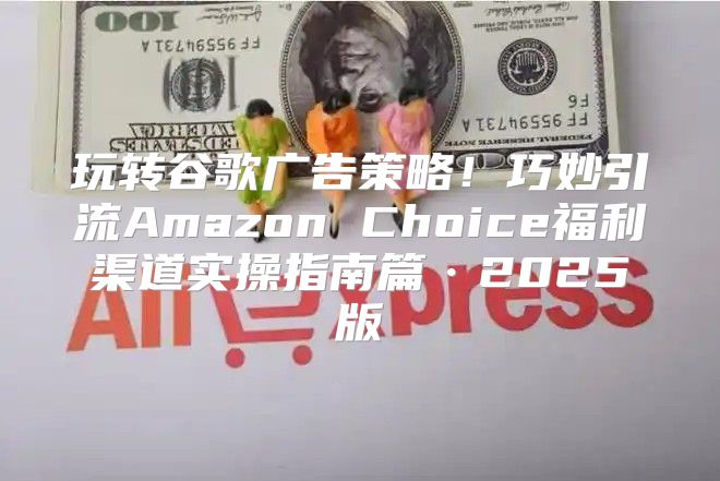 玩转谷歌广告策略！巧妙引流Amazon Choice福利渠道实操指南篇·2025版