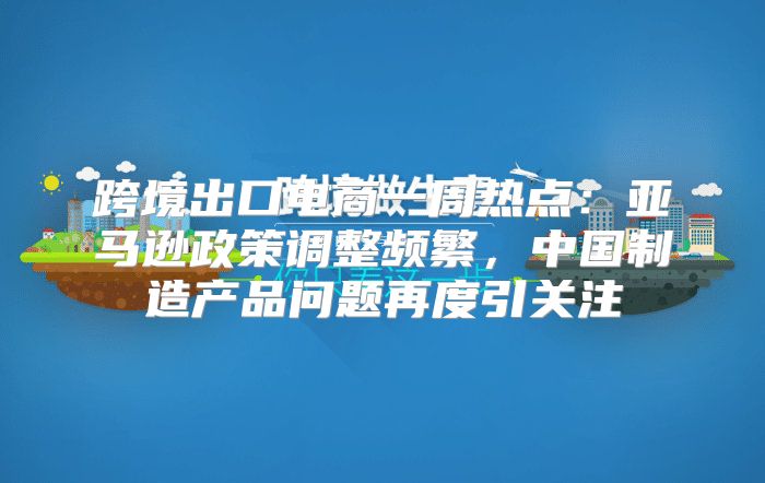 跨境出口电商一周热点：亚马逊政策调整频繁，中国制造产品问题再度引关注