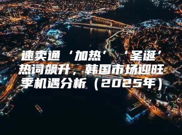 速卖通‘加热’‘圣诞’热词飙升，韩国市场迎旺季机遇分析2025年