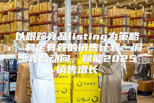以跟踪竞品listing为策略，制定有效的销售计划：洞悉竞品动向，赋能2025销售增长