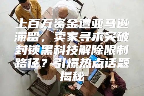 上百万资金遭亚马逊滞留，卖家寻求突破封锁黑科技解除限制路径？引爆热点话题揭秘