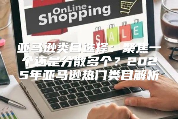 亚马逊类目选择：聚焦一个还是分散多个？2025年亚马逊热门类目解析