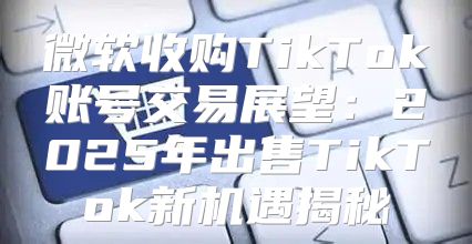 微软收购TikTok账号交易展望：2025年出售TikTok新机遇揭秘