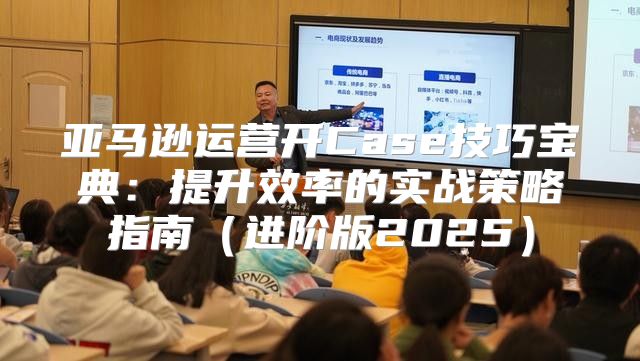 亚马逊运营开Case技巧宝典：提升效率的实战策略指南进阶版2025