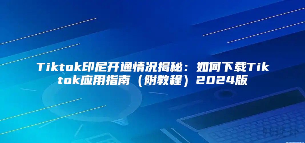 Tiktok印尼开通情况揭秘：如何下载Tiktok应用指南附教程2025版
