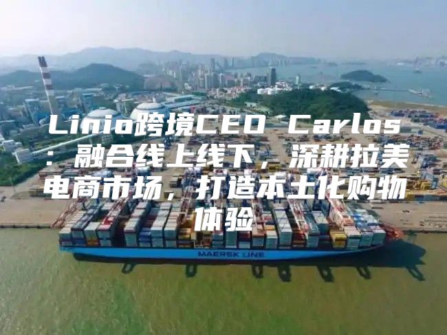 Linio跨境CEO Carlos：融合线上线下，深耕拉美电商市场，打造本土化购物体验