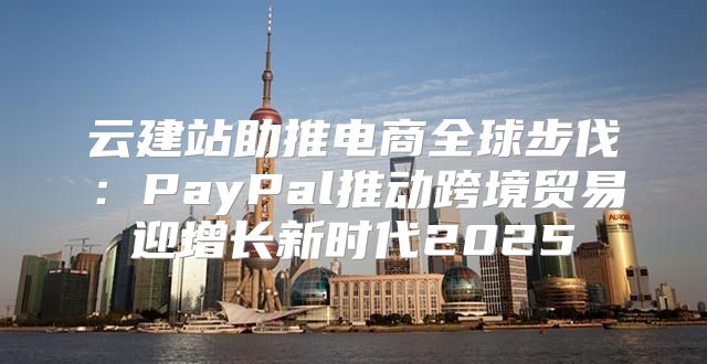 云建站助推电商全球步伐：PayPal推动跨境贸易迎增长新时代2025