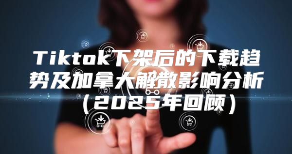 Tiktok下架后的下载趋势及加拿大解散影响分析2025年回顾