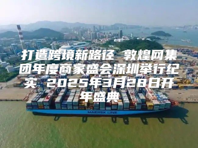 打造跨境新路径 敦煌网集团年度商家盛会深圳举行纪实 2025年3月28日开年盛典