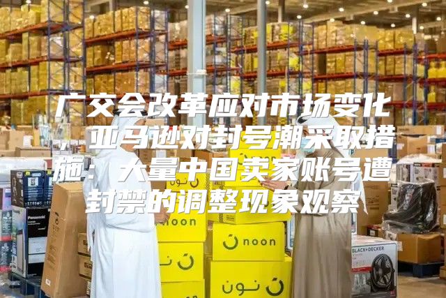 广交会改革应对市场变化，亚马逊对封号潮采取措施：大量中国卖家账号遭封禁的调整现象观察