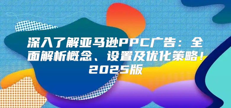深入了解亚马逊PPC广告：全面解析概念、设置及优化策略！2025版