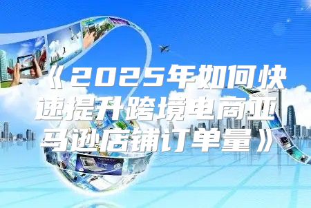 2025年如何快速提升跨境电商亚马逊店铺订单量