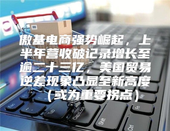 傲基电商强势崛起，上半年营收破记录增长至逾二十三亿，美国贸易逆差现象凸显至新高度或为重要拐点