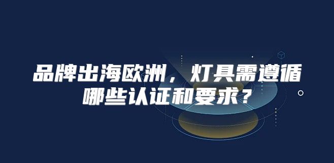品牌出海欧洲，灯具需遵循哪些认证和要求？