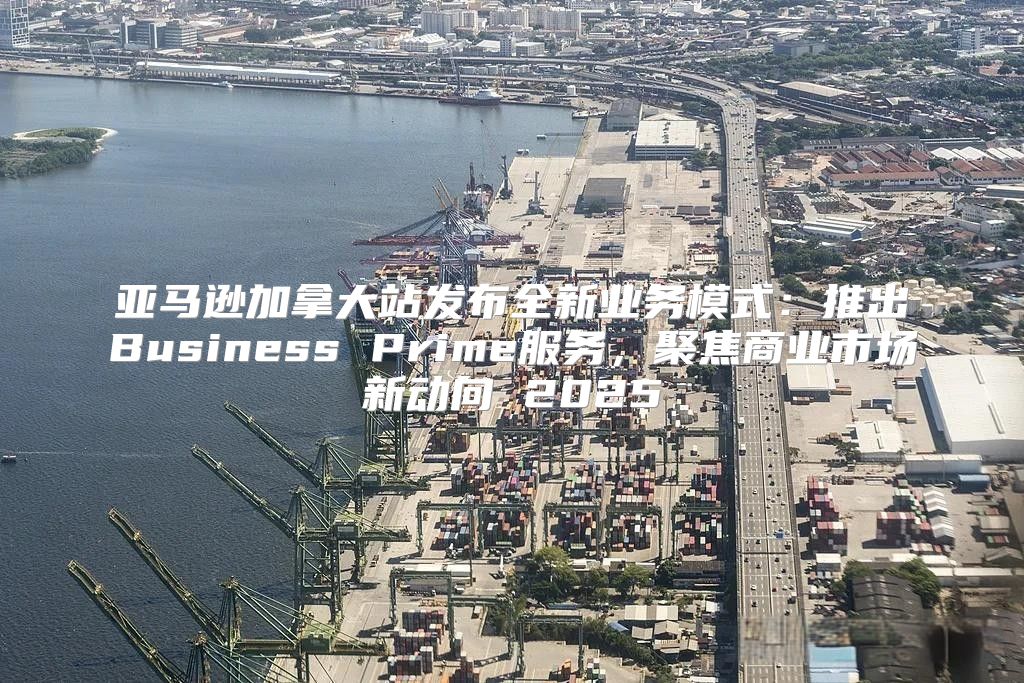 亚马逊加拿大站发布全新业务模式：推出Business Prime服务，聚焦商业市场新动向 2025