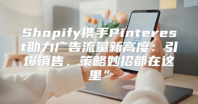 Shopify携手Pinterest助力广告流量新高度：引爆销售，策略妙招都在这里”