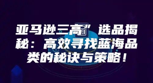 亚马逊三高”选品揭秘：高效寻找蓝海品类的秘诀与策略！
