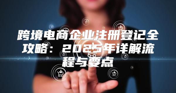 跨境电商企业注册登记全攻略：2025年详解流程与要点